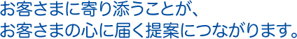 お客さまに寄り添うことが、お客さまの心に届く提案につながります。