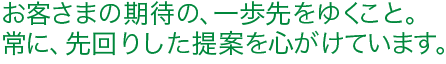 お客さまの期待の、一歩先をゆくこと。常に、先回りした提案を心がけています。