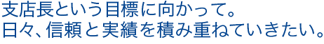 支店長という目標に向かって。日々、信頼と実績を積み重ねていきたい。