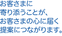 お客さまに寄り添うことが、お客さまの心に届く提案につながります。