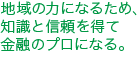 地域の力になるため︑知識と信頼を得て金融のプロになる。