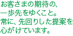 お客さまの期待の、一歩先をゆくこと。
常に、先回りした提案を心がけています。