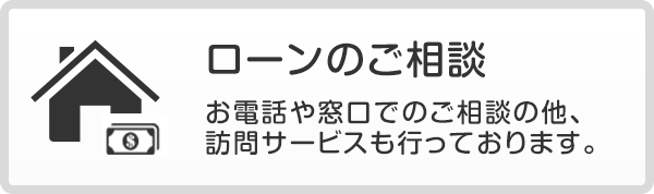 ローンのご相談 お電話や窓口でのご相談の他、訪問サービスも行っております。